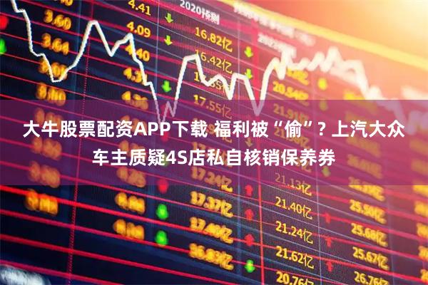 大牛股票配资APP下载 福利被“偷”? 上汽大众车主质疑4S店私自核销保养券