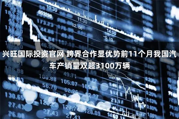 兴旺国际投资官网 跨界合作显优势前11个月我国汽车产销量双超3100万辆
