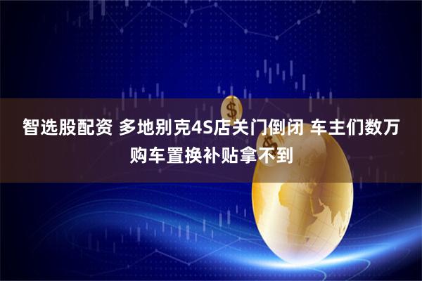 智选股配资 多地别克4S店关门倒闭 车主们数万购车置换补贴拿不到
