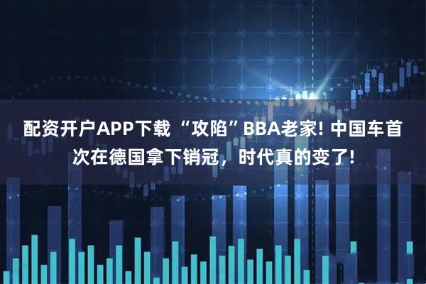 配资开户APP下载 “攻陷”BBA老家! 中国车首次在德国拿下销冠，时代真的变了!