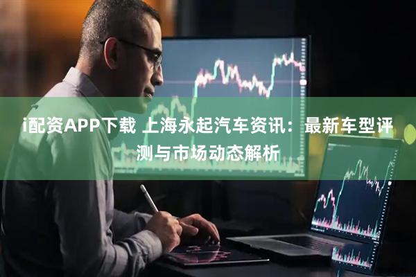 i配资APP下载 上海永起汽车资讯：最新车型评测与市场动态解析