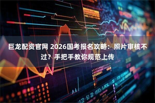 巨龙配资官网 2026国考报名攻略：照片审核不过？手把手教你规范上传