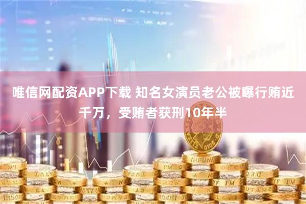 唯信网配资APP下载 知名女演员老公被曝行贿近千万，受贿者获刑10年半