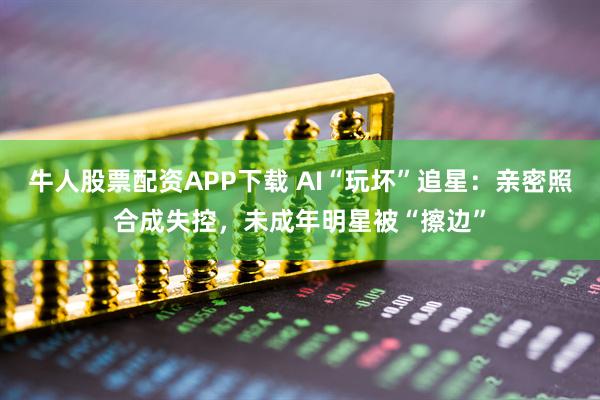 牛人股票配资APP下载 AI“玩坏”追星：亲密照合成失控，未成年明星被“擦边”
