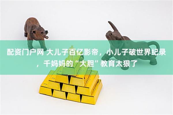配资门户网 大儿子百亿影帝，小儿子破世界纪录，千妈妈的“大胆”教育太狠了