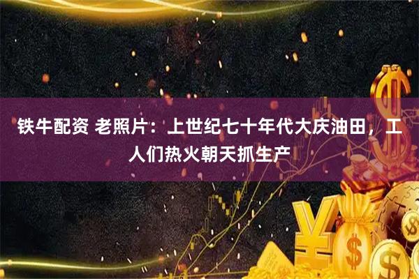 铁牛配资 老照片：上世纪七十年代大庆油田，工人们热火朝天抓生产