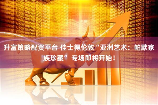 升富策略配资平台 佳士得伦敦“亚洲艺术：帕默家族珍藏” 专场即将开始！