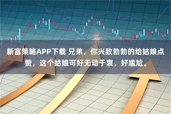 新富策略APP下载 兄弟，你兴致勃勃的给姑娘点赞，这个姑娘可好无动于衷，好尴尬。
