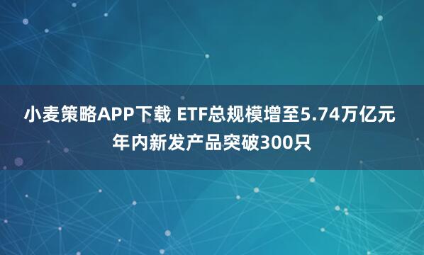 小麦策略APP下载 ETF总规模增至5.74万亿元 年内新发产品突破300只