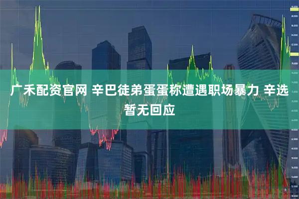 广禾配资官网 辛巴徒弟蛋蛋称遭遇职场暴力 辛选暂无回应