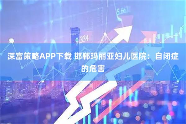 深富策略APP下载 邯郸玛丽亚妇儿医院：自闭症的危害
