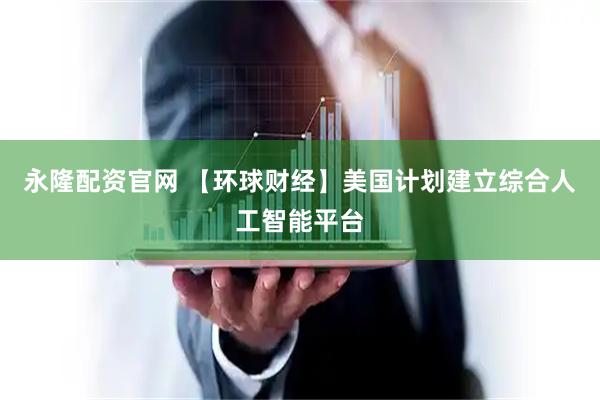 永隆配资官网 【环球财经】美国计划建立综合人工智能平台