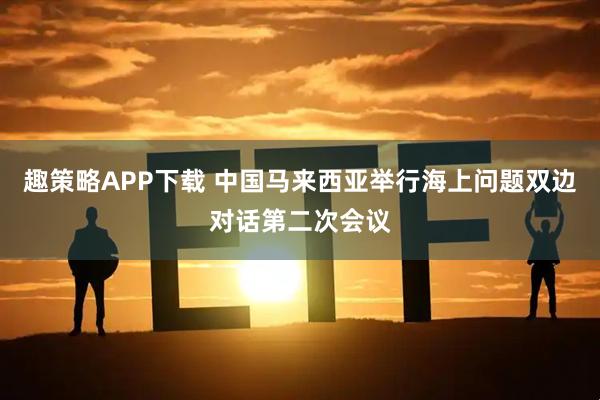 趣策略APP下载 中国马来西亚举行海上问题双边对话第二次会议