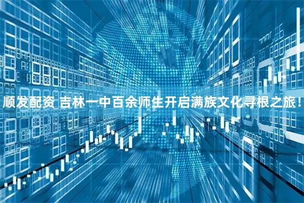顺发配资 吉林一中百余师生开启满族文化寻根之旅！