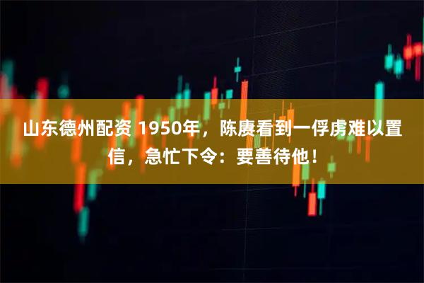 山东德州配资 1950年，陈赓看到一俘虏难以置信，急忙下令：要善待他！