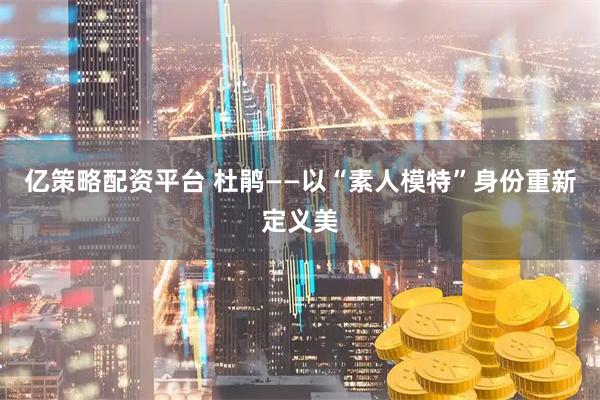亿策略配资平台 杜鹃——以“素人模特”身份重新定义美