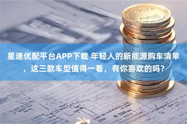 星速优配平台APP下载 年轻人的新能源购车清单，这三款车型值得一看，有你喜欢的吗？