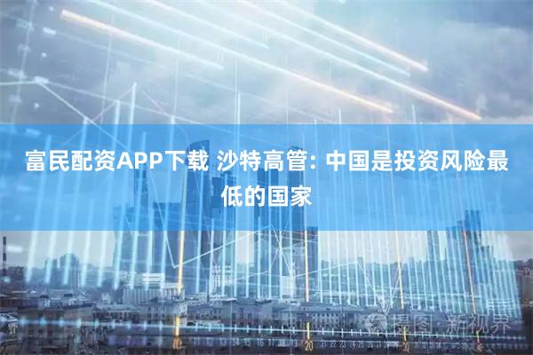 富民配资APP下载 沙特高管: 中国是投资风险最低的国家