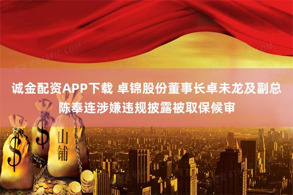 诚金配资APP下载 卓锦股份董事长卓未龙及副总陈奉连涉嫌违规披露被取保候审