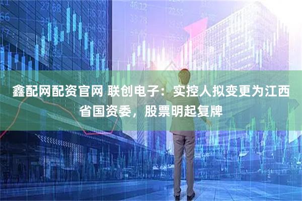 鑫配网配资官网 联创电子：实控人拟变更为江西省国资委，股票明起复牌