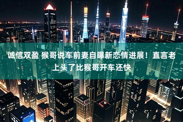 诚信双盈 猴哥说车前妻自曝新恋情进展！直言老上头了比猴哥开车还快