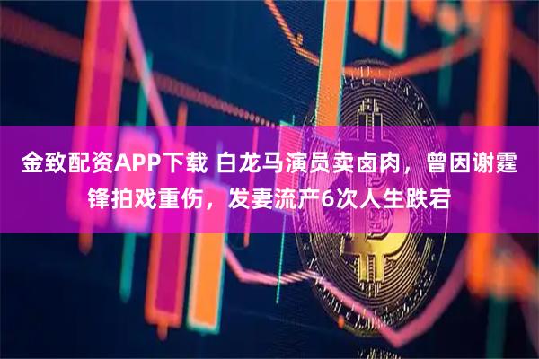 金致配资APP下载 白龙马演员卖卤肉，曾因谢霆锋拍戏重伤，发妻流产6次人生跌宕