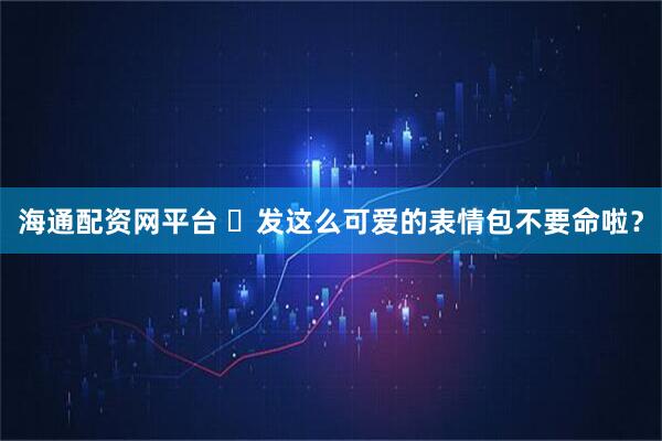 海通配资网平台 ๑发这么可爱的表情包不要命啦？