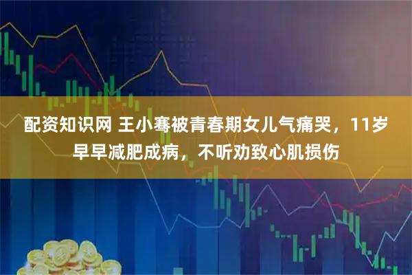 配资知识网 王小骞被青春期女儿气痛哭，11岁早早减肥成病，不听劝致心肌损伤