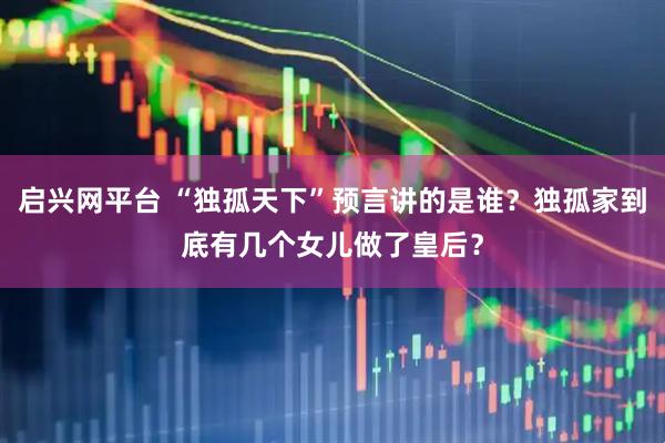 启兴网平台 “独孤天下”预言讲的是谁？独孤家到底有几个女儿做了皇后？