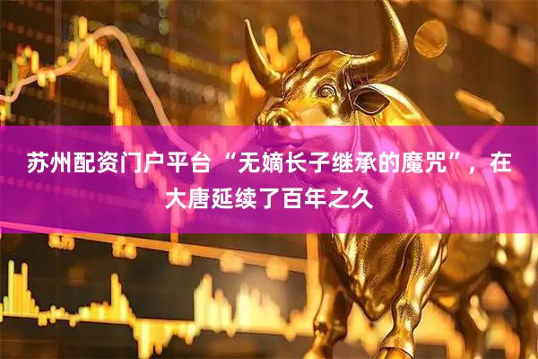苏州配资门户平台 “无嫡长子继承的魔咒”，在大唐延续了百年之久