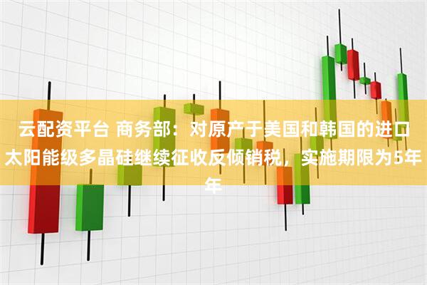 云配资平台 商务部：对原产于美国和韩国的进口太阳能级多晶硅继续征收反倾销税，实施期限为5年
