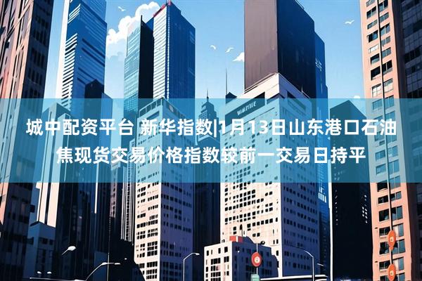 城中配资平台 新华指数|1月13日山东港口石油焦现货交易价格指数较前一交易日持平