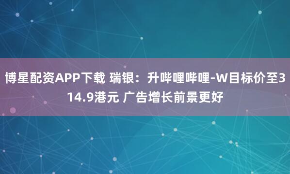 博星配资APP下载 瑞银：升哔哩哔哩-W目标价至314.9港元 广告增长前景更好