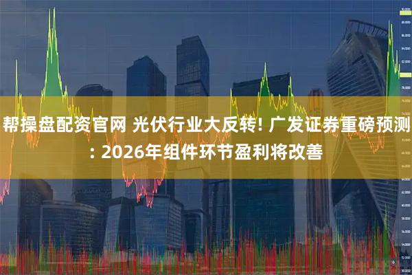 帮操盘配资官网 光伏行业大反转! 广发证券重磅预测: 2026年组件环节盈利将改善