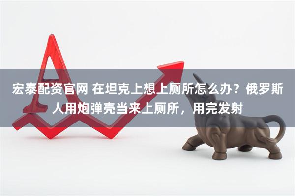宏泰配资官网 在坦克上想上厕所怎么办？俄罗斯人用炮弹壳当来上厕所，用完发射
