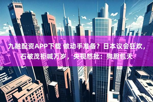 九融配资APP下载 做动手准备？日本议会狂欢，石破茂拒喊万岁，央视怒批：狗胆包天
