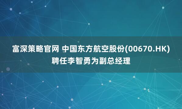 富深策略官网 中国东方航空股份(00670.HK)聘任李智勇为副总经理