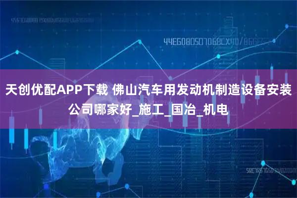 天创优配APP下载 佛山汽车用发动机制造设备安装公司哪家好_施工_国冶_机电