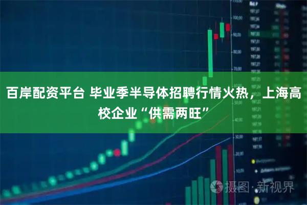 百岸配资平台 毕业季半导体招聘行情火热，上海高校企业“供需两旺”