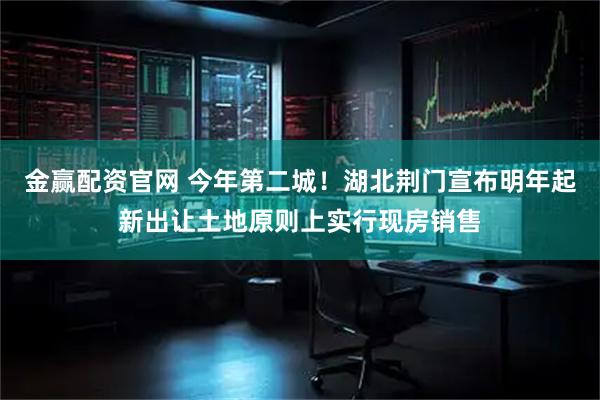 金赢配资官网 今年第二城！湖北荆门宣布明年起新出让土地原则上实行现房销售