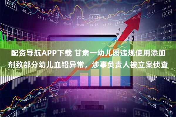 配资导航APP下载 甘肃一幼儿园违规使用添加剂致部分幼儿血铅异常，涉事负责人被立案侦查