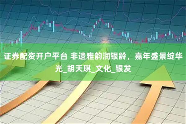 证券配资开户平台 非遗雅韵润银龄，嘉年盛景绽华光_胡天琪_文化_银发
