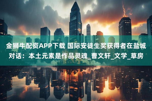 金狮牛配资APP下载 国际安徒生奖获得者在盐城对话：本土元素是作品灵魂_曹文轩_文学_草房