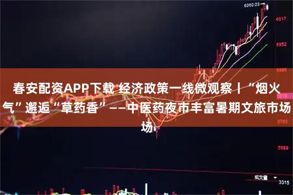 春安配资APP下载 经济政策一线微观察丨“烟火气”邂逅“草药香”——中医药夜市丰富暑期文旅市场