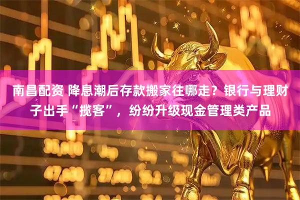 南昌配资 降息潮后存款搬家往哪走？银行与理财子出手“揽客”，纷纷升级现金管理类产品
