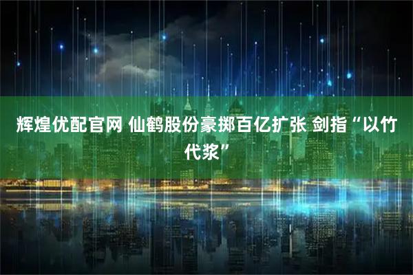 辉煌优配官网 仙鹤股份豪掷百亿扩张 剑指“以竹代浆”
