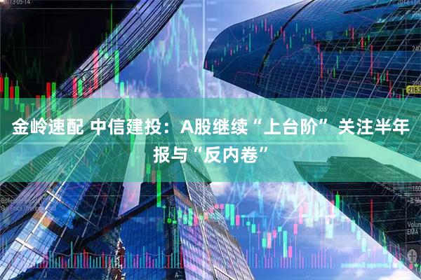 金岭速配 中信建投：A股继续“上台阶” 关注半年报与“反内卷”
