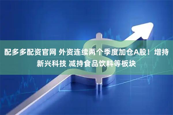 配多多配资官网 外资连续两个季度加仓A股！增持新兴科技 减持食品饮料等板块