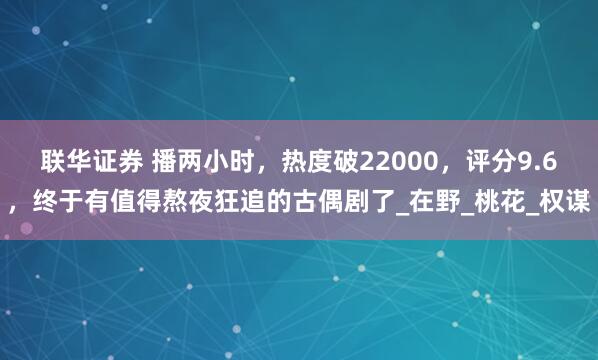 联华证券 播两小时，热度破22000，评分9.6，终于有值得熬夜狂追的古偶剧了_在野_桃花_权谋