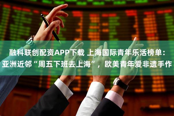 融科联创配资APP下载 上海国际青年乐活榜单：亚洲近邻“周五下班去上海”，欧美青年爱非遗手作